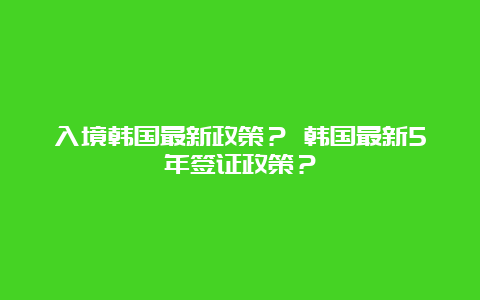 入境韩国最新政策？ 韩国最新5年签证政策？