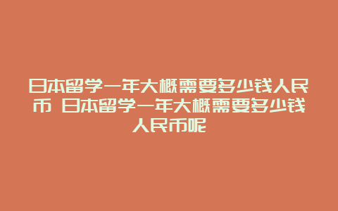 日本留学一年大概需要多少钱人民币 日本留学一年大概需要多少钱人民币呢