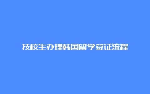 技校生办理韩国留学签证流程