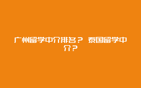 广州留学中介排名？ 泰国留学中介？