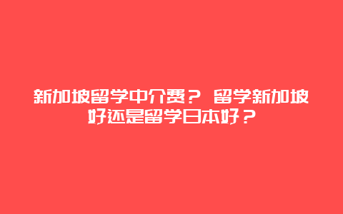 新加坡留学中介费？ 留学新加坡好还是留学日本好？