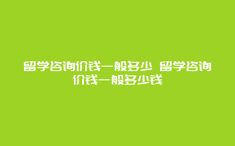 留学咨询价钱一般多少 留学咨询价钱一般多少钱