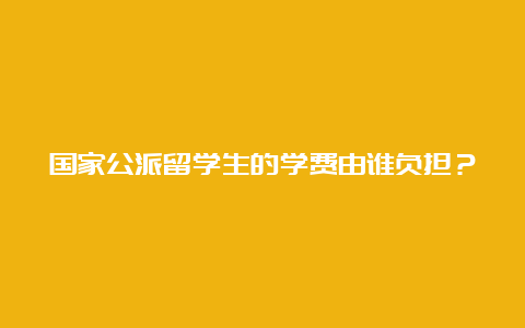 国家公派留学生的学费由谁负担？