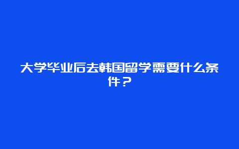 大学毕业后去韩国留学需要什么条件？