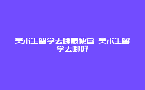 美术生留学去哪最便宜 美术生留学去哪好