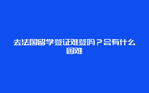 去法国留学签证难签吗？会有什么困难