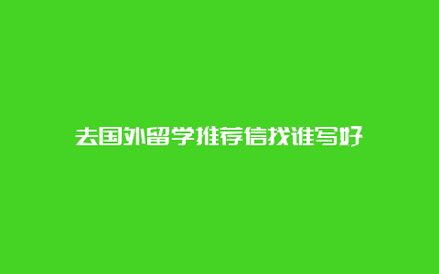 去国外留学推荐信找谁写好