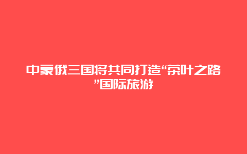 中蒙俄三国将共同打造“茶叶之路”国际旅游