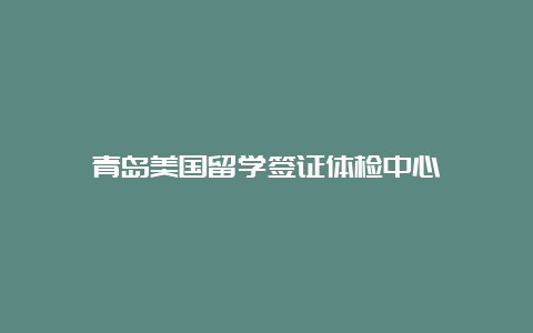 青岛美国留学签证体检中心