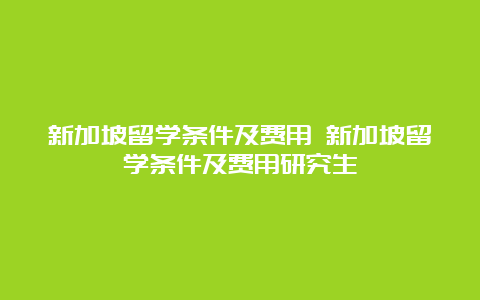 新加坡留学条件及费用 新加坡留学条件及费用研究生