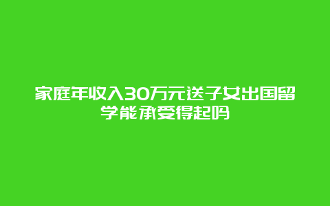 家庭年收入30万元送子女出国留学能承受得起吗