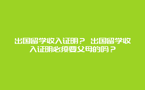 出国留学收入证明？ 出国留学收入证明必须要父母的吗？