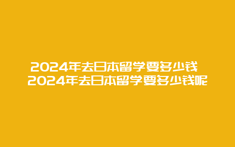 2024年去日本留学要多少钱 2024年去日本留学要多少钱呢