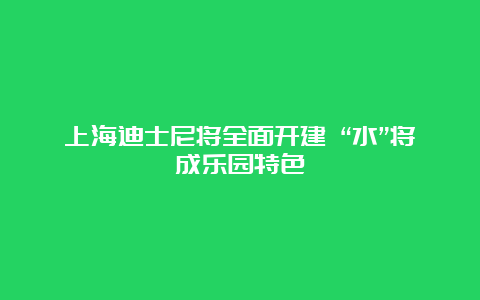 上海迪士尼将全面开建 “水”将成乐园特色