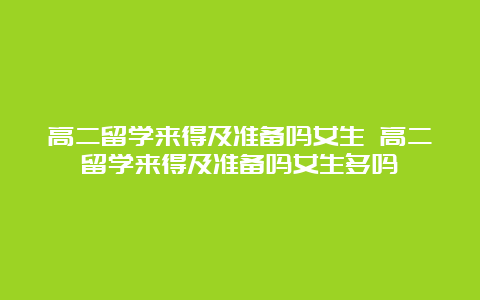 高二留学来得及准备吗女生 高二留学来得及准备吗女生多吗