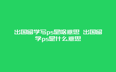 出国留学写ps是啥意思 出国留学ps是什么意思