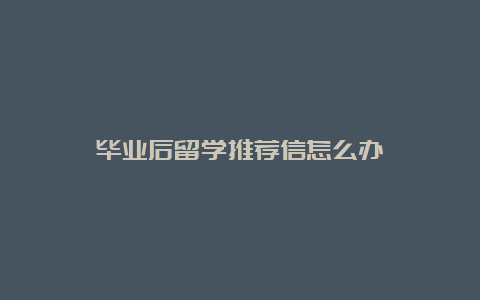 毕业后留学推荐信怎么办