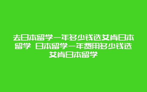 去日本留学一年多少钱选艾肯日本留学 日本留学一年费用多少钱选艾肯日本留学