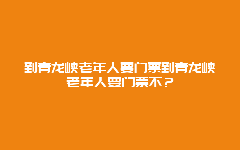 到青龙峡老年人要门票到青龙峡老年人要门票不？