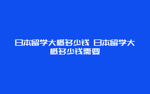 日本留学大概多少钱 日本留学大概多少钱需要