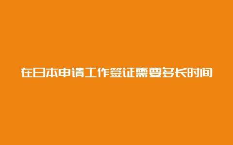 在日本申请工作签证需要多长时间