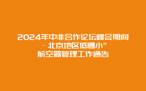 2024年中非合作论坛峰会期间–北京地区低慢小”航空器管理工作通告