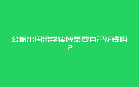 公派出国留学读博需要自己花钱吗？