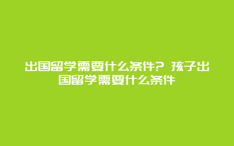 出国留学需要什么条件? 孩子出国留学需要什么条件