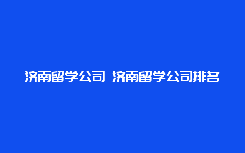 济南留学公司 济南留学公司排名