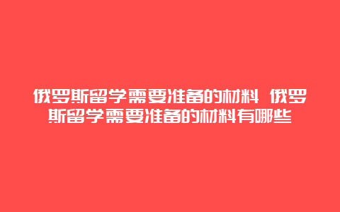 俄罗斯留学需要准备的材料 俄罗斯留学需要准备的材料有哪些