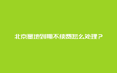 北京墓地到期不续费怎么处理？