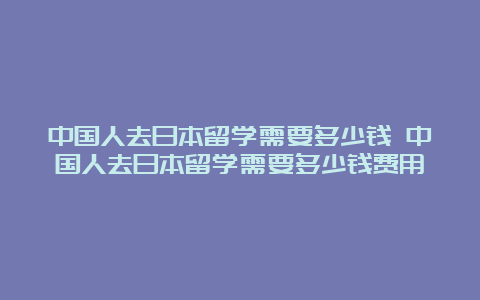 中国人去日本留学需要多少钱 中国人去日本留学需要多少钱费用