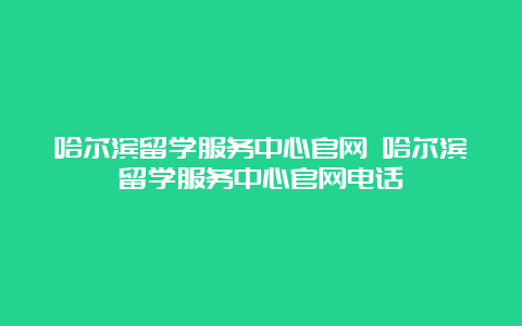 哈尔滨留学服务中心官网 哈尔滨留学服务中心官网电话