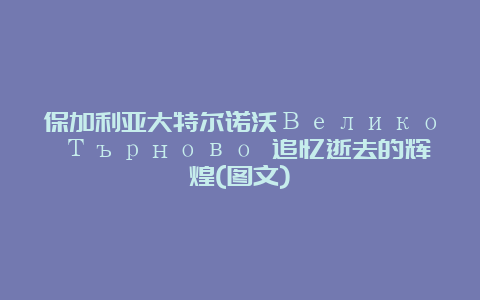 保加利亚大特尔诺沃Велико Търново 追忆逝去的辉煌(图文)