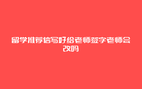 留学推荐信写好给老师签字老师会改吗