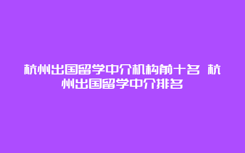 杭州出国留学中介机构前十名 杭州出国留学中介排名