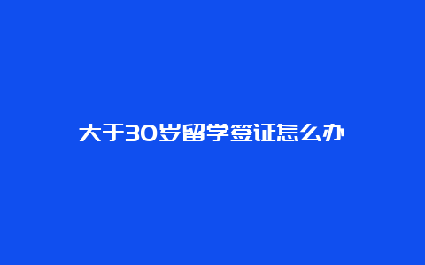 大于30岁留学签证怎么办