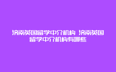 济南英国留学中介机构 济南英国留学中介机构有哪些