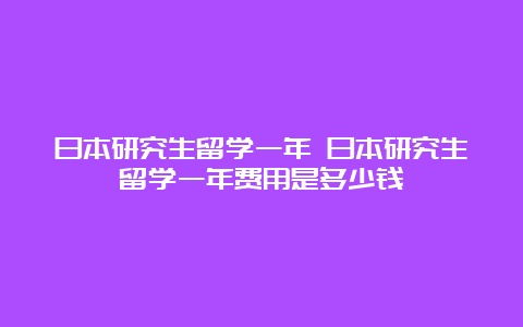 日本研究生留学一年 日本研究生留学一年费用是多少钱