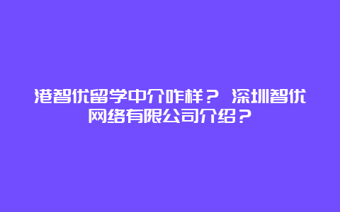 港智优留学中介咋样？ 深圳智优网络有限公司介绍？