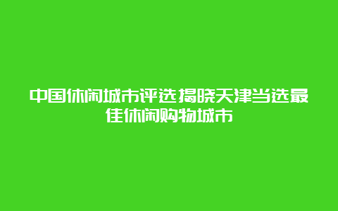 中国休闲城市评选揭晓天津当选最佳休闲购物城市