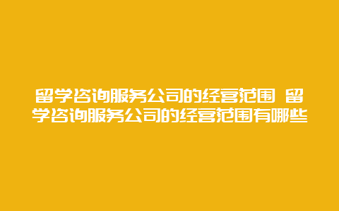 留学咨询服务公司的经营范围 留学咨询服务公司的经营范围有哪些