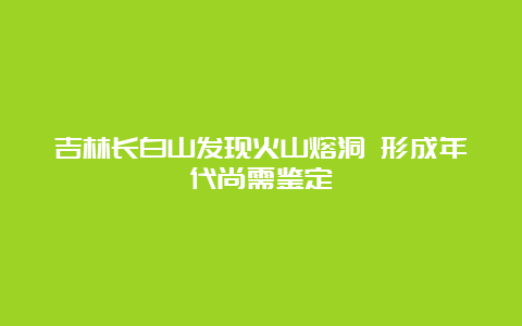 吉林长白山发现火山熔洞 形成年代尚需鉴定