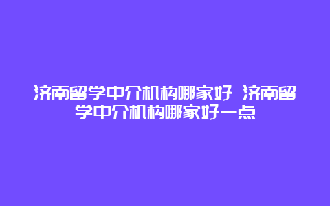 济南留学中介机构哪家好 济南留学中介机构哪家好一点