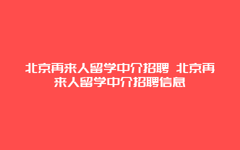 北京再来人留学中介招聘 北京再来人留学中介招聘信息