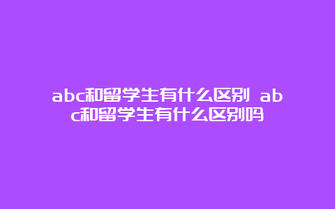 abc和留学生有什么区别 abc和留学生有什么区别吗