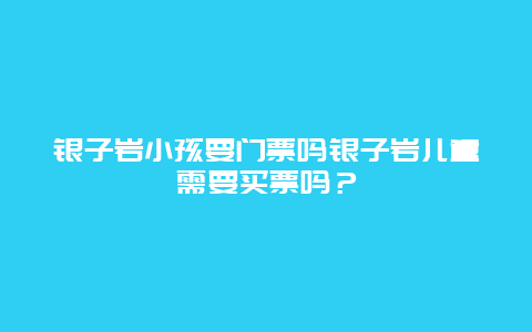 银子岩小孩要门票吗银子岩儿童需要买票吗？