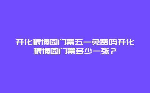 开化根博园门票五一免费吗开化根博园门票多少一张？