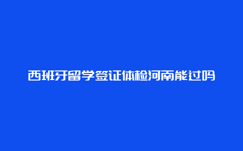 西班牙留学签证体检河南能过吗