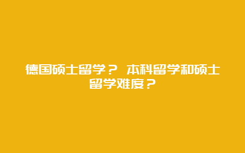 德国硕士留学？ 本科留学和硕士留学难度？